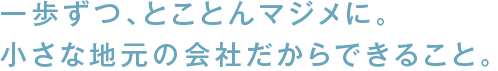 一歩ずつ、とことんマジメに。小さな地元の会社だからできること。