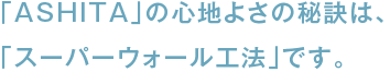 「ASHITA」の心地よさの秘訣は、「スーパーウォール工法」です。