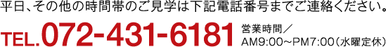 平日、その他の時間帯のご見学は下記電話番号までご連絡ください。TEL.072-431-6181営業時間／AM9:00〜PM7:00（水曜定休）